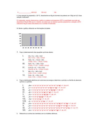 X ________________ 400 H2O              100 H2O                 100

II. Uma solução foi preparada, a 30 ºC, dissolvendo-se 40g de brometo de potássio em 100g de H2O. Essa
solução é saturada?

R: Insaturada, quando observamos o gráfico ou tabela na temperatura 30ºC a quantidade que pode ser
dissolvida é 70g de KBr que é o máximo do soluto que se dissolve quando preparamos a solução a 30ºC
colocando 40g do soluto esta abaixo do C.S então é insaturada.


III. Monte o gráfico utilizando as informações da tabela.


     100
      80
      60
      40
      20
       0
           10 10 20 30 40 50 60 70


3.    Faça o balanceamento das equações químicas abaixo:

           I.       CH4 + O2 → CO2 + H2O
                    CH4 + 2 O2 → CO2 + 2 H2O
           II.      FeS2 + O2 → Fe3O4 + SO2
                    3 FeS2 + 8 O2 → Fe3O4 + 6 SO2
           III.     Si2H3 + O2 → SiO2 + H2O
                    4 Si2H3 + 11 O2 → 8 SiO2 + 6 H2O
           IV.      C6H12O6 + O2 → CO2 + H2O
                    C6H12O6 +6 O2 → 6 CO2 + 6 H2O
           V.       NH3 + O2 → NO + H2O
                    4 NH3 + 5 O2 → 4 NO + 6 H2O
           VI.      C3H8 + O2 → CO2 + H2O
                    C3H8 + 5 O2 → 3 CO2 + 4 H2O

4.    Faça a distribuição eletrônica em subníveis de energia e determine o período e a família do elemento
      químico e o período.

           I.        Ba = 1s2 2s2 2p6 3s2 3p6 4s2 3d10 4p6 5s2 4d10 5p6 6s2 = F. 2A, 6 P.
                    56

           II.       I = 1s2 2s2 2p6 3s2 3p6 4s2 3d10 4p6 5s2 4d10 5p5 = F. 7A, 5 P.
                    53

           III.      Zr = 1s2 2s2 2p6 3s2 3p6 4s2 3d10 4p6 5s2 4d2 = F. 4B, 5 P.
                    40

           IV.       Br = 1s2 2s2 2p6 3s2 3p6 4s2 3d10 4p5 = F. 7A, 4 P.
                    35

           V.        Sc = 1s2 2s2 2p6 3s2 3p6 4s2 3d1 = F. 3B, 4 P.
                    21

           VI.       Ar = 1s2 2s2 2p6 3s2 3p6 = F. 8A, 3 P.
                    18

           VII.      Na = 1s2 2s2 2p6 3s1 = F. 1A, 3 P.
                    11

           VIII.     K = 1s2 2s2 2p6 3s2 3p6 4s1 = F. 1A, 4 P.
                    19

           IX.       Pb = 1s2 2s2 2p6 3s2 3p6 4s2 3d10 4p6 5s2 4d10 5p6 6s2 4f14 5d10 6p2 = F. 4A, 6 P.
                    82

           X.        At = 1s2 2s2 2p6 3s2 3p6 4s2 3d10 4p6 5s2 4d10 5p6 6s2 4f14 5d10 6p5 = F. 7A, 6 P.
                    85

           XI.       Fr = 1s2 2s2 2p6 3s2 3p6 4s2 3d10 4p6 5s2 4d10 5p6 6s2 4f14 5d10 6p6 7s1 = F. 1A, 7 P.
                    87

           XII.      Sn = 1s2 2s2 2p6 3s2 3p6 4s2 3d10 4p6 5s2 4d10 5p2 = F. 4A, 5 P.
                    50



5.    Relacione os nomes dos cientistas com os modelos atômicos.
 