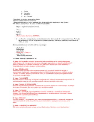 1.   Dalton
              2.   Rutherford
              3.   Niels Bohr
              4.   J. J. Thomson

*Descoberta do átomo e seu tamanho relativo
*Átomos esféricos maciços, indivisíveis.
*Modelo semelhante a um pudim de passas com cargas positivas e negativas em igual número.
*Os elétrons giram em torno do núcleo em determinadas órbitas.

    Indique a seqüência correta encontrada:

    a. 1,2,4,3
    b. 1,4,3,2
    c. 3,4,2,1
    d. 4,1,2,3
    e. Nenhuma das alternativas. CORRETA.

    6.   As diferentes cores produzidas por distintos elementos são resultado de transições eletrônicas. Ao mudar
         de camadas, em torno do núcleo atômico, os elétrons emitem energia nos diferentes comprimentos de
         ondas, as cores.

Este texto está baseado no modelo atômico proposto por:

    a. Rutherford
    b. Heisenberg
    c. John Dalton
    d. Niels Bohr. CORRETA
    e. J.J. Thomson
    f. Nenhuma das alternativas.

7. Cite três etapas de Tratamento da H2O.

1ª etapa: DECANTAÇÃO (processo de separação dos componentes de um sistema heterogêneo
sólido-líquido, onde o componente mais denso, sob a ação da gravidade, se deposita naturalmente) A
água dos lagos e rios é colocada inicialmente para descansar, de modo que ocorra nesta etapa a
decantação (sedimentação) de alguns resíduos sólidos.

2ª etapa: COAGULAÇÃO
Para a retirada de pequenas partículas em suspensão, que não seriam retiradas na filtração e
sedimentação, é adicionado à água sulfato de alumínio Al2(SO4)3, juntamente com hidróxido de cálcio
Ca(OH)2, ou barrilha, Na2CO3 (carbonato de sódio), os quais formam um precipitado gelatinoso onde
as partículas são aglutinadas.

3ª etapa: FLOCULAÇÃO
Processo físico que ocorre logo em seguida à coagulação e se baseia na ocorrência de choques entre as
partículas gelatinosas, de modo a produzir outras de volume e densidade muito maior.

4ª etapa: TANQUE DE DECANTAÇÃO
Todas as impurezas mais grosseiras separam-se da água e vão se juntar no fundo do tanque. De tempos
em tempos é necessário fazer uma limpeza para remoção da sujeira.

5ª etapa: FILTRAÇÃO
Mesmo com a decantação, algumas partículas mais finas ainda ficam e precisam ser retiradas por
filtragem. Esta filtragem é feita fazendo-se a água passar por camadas de areia fina, grossa e pedras,
especialmente projetadas para esta função.

6ª etapa: AERAÇÃO
Por esse processo, a água é agitada para que os odores sejam removidos e a oxigenação aconteça de
maneira completa. O carvão ativo, eficiente adsorvente também é usado para remover odor, cor e
sabor.

7ª etapa: CLORAÇÃO E FLUORAÇÃO
São adicionados cloro (produto que age como um bactericida) e flúor (para prevenção de cáries).
 