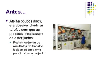 Antes…
 Até há poucos anos,
era possível dividir as
tarefas sem que as
pessoas precisassem
de estar juntas
 Podiam-se juntar os
resultados do trabalho
isolado de cada uma
para finalizar o projecto
 