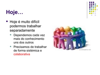 Hoje…
 Hoje é muito difícil
podermos trabalhar
separadamente
 Dependemos cada vez
mais do conhecimento
uns dos outros
 Precisamos de trabalhar
de forma sistémica e
colaborativa
 