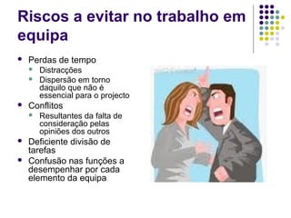 Riscos a evitar no trabalho em
equipa
 Perdas de tempo
 Distracções
 Dispersão em torno
daquilo que não é
essencial para o projecto
 Conflitos
 Resultantes da falta de
consideração pelas
opiniões dos outros
 Deficiente divisão de
tarefas
 Confusão nas funções a
desempenhar por cada
elemento da equipa
 