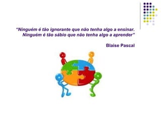 “Ninguém é tão ignorante que não tenha algo a ensinar.
Ninguém é tão sábio que não tenha algo a aprender”
Blaise Pascal
 