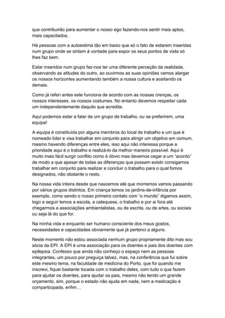 que contribuirão para aumentar o nosso ego fazendo-nos sentir mais aptos,
mais capacitados.
Há pessoas com a autoestima tão em baixo que só o fato de estarem inseridas
num grupo onde se sintam á vontade para expor os seus pontos de vista só
lhes faz bem.
Estar inseridos num grupo faz-nos ter uma diferente perceção da realidade,
observando as atitudes do outro, ao ouvirmos as suas opiniões vamos alargar
os nossos horizontes aumentando também a nossa cultura e aceitando os
demais.
Como já referi antes este funciona de acordo com as nossas crenças, os
nossos interesses, os nossos costumes. No entanto devemos respeitar cada
um independentemente daquilo que acredita.
Aqui podemos estar a falar de um grupo de trabalho, ou se preferirem, uma
equipa!
A equipa é constituída por alguns membros do local de trabalho e um que é
nomeado líder e visa trabalhar em conjunto para atingir um objetivo em comum,
mesmo havendo diferenças entre eles, isso aqui não interessa porque a
prioridade aqui é o trabalho e realizá-lo da melhor maneira possível. Aqui é
muito mais fácil surgir conflito como é óbvio mas devemos cegar a um “acordo”
de modo a que apesar de todas as diferenças que possam existir consigamos
trabalhar em conjunto para realizar e concluir o trabalho para o qual fomos
designados, não obstante o resto.
Na nossa vida inteira desde que nascemos até que morremos vamos passando
por vários grupos distintos. Em criança temos os jardins-de-infância por
exemplo, como sendo o nosso primeiro contato com “o mundo” digamos assim,
logo a seguir temos a escola, a catequese, o trabalho e por ai fora até
chegarmos a associações ambientalistas, ou de escrita, ou de artes, ou sociais
ou seja lá do que for.
Na minha vida e enquanto ser humano consciente dos meus gostos,
necessidades e capacidades obviamente que já pertenci a alguns.
Neste momento não estou associada nenhum grupo propriamente dito mas sou
sócia da EPI. A EPI é uma associação para os doentes e pais dos doentes com
epilepsia. Confesso que ainda não conheço o espaço nem as pessoas
integrantes, um pouco por preguiça talvez, mas, na conferência que fui sobre
este mesmo tema, na faculdade de medicina do Porto, que foi quando me
inscrevi, fiquei bastante tocada com o trabalho deles, com tudo o que fazem
para ajudar os doentes, para ajudar os pais, mesmo não tendo um grande
orçamento, sim, porque o estado não ajuda em nada, nem a medicação é
comparticipada, enfim…
 
