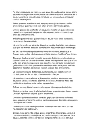 No futuro gostaria de me inscrever num grupo de escrita criativa porque adoro
escrever e num grupo de teatro, porque para além de admirar penso que me ia
ajudar bastante na minha timidez, no fato de ser envergonhada e bloquear
quando falo em grupo.
Penso que essa experiência será boa porque me ajudará mesmo a nível
profissional, o que me poderá num futuro próximo abrir muitas portas.
Um que gostaria de aprofundar um pouquinho mais foi um que pertence ao
passado e no qual participei por um mês enquanto estive no Luxemburgo,
antes de arranjar trabalho.
Trabalhei para uma ipss, quatro horas por dia, às vezes cinco outras seis,
dependendo da necessidade.
Lá a minha função era alimentar, higienizar e cuidar dos bebés, das crianças
que quer por motivos de saúde ou monetários não podiam estar noutro lugar.
Se for a ver funcionava praticamente como um infantário, exceto que ali
ficavam todos juntos, não importando a idade, sexo ou “problema” que tinham.
Tínhamos desde crianças “normais” a crianças deficientes, muito pobres ou
doentes. Enfim por um lado era mau o fato de não separarem visto que se um
vinha com gripe depois passava para os outros mas por outro considero um
gesto muito bonito visto que sem não existissem estes espaços os pais não
poderiam ir trabalhar, as crianças ficariam ao deus dará praticamente.
Lá existia um conjunto de técnicos, auxiliares etc., que trabalhavam em
conjunto para um fim, ou seja, o bem-estar das crianças.
Lá eu estava como auxiliar de ação educativa, auxiliava as crianças nas
atividades lúdicas, ensinava a escrever, a desenhar, mudava a fralda aos
bebés alimentando-os, entre muitas outras coisas.
Enfim e era isso. Gostei mesmo muito porque foi uma experiência única.
Muito importante e como já referi antes todos os grupos/equipas devem possuir
um líder. Alguém que os guie, que os encaminhe…
Um líder é portanto aquele que conduz o grupo, que os orienta de modo a
estes seguirem o “caminho certo”, o caminho adequado de modo a alcançarem
um objetivo em comum.
Uma empresa onde não haja um líder, ou em que este seja fraco, poucas
hipóteses terá de “sobreviver”.
Embora muita gente não atribua grande importância á liderança a verdade é
que esta é muito importante já que, ao conduzir um grupo de pessoas, (uma
equipa), estamos a influenciar os seus comportamentos e ações para que
 