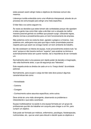 estes possam assim atingir metas e objetivos de interesse comum dos
mesmos.
Liderança é então entendida como uma influência interpessoal, através de um
processo de comunicação para atingir uma meta específica.
O líder fala e os outros seguem-no.
Às vezes as decisões que estes tomam são contestadas porque não agradam
a toda a gente mas como líder cabe a ele lidar com a situação da melhor
maneira possível gerindo os conflitos que possam surgir, colocando regras,
ditando normas e procedimentos para um bom funcionamento da empresa.
Não podemos como se costuma dizer, agradar a gregos e a troianos, mas
podemos sim, esforçamo-nos para que haja a maior proximidade possível
respeito para que assim se consiga manter um bom ambiente de trabalho.
Se não existissem os líderes de equipa, muito provavelmente andaria tudo “ao
soco” porque ai não haveria nenhum “superior” para acalmar os ânimos e
automaticamente todos iam querer mandar, daí a importância de ser nomeado
um.
Normalmente este é uma pessoa com rápido poder de decisão e imaginação,
não volta facilmente atrás, o que dá segurança aos “liderados”.
Este respeita ainda os direitos de cada um e é o “braço direito” da entidade
patronal.
Normalmente, para ocupar o cargo de líder este deve possuir algumas
características tais como:
- Honestidade
- Carisma
- Coragem
- Conhecimento sobre assuntos específicos, entre outros.
Deve ainda ter uma visão abrangente, observando os problemas e
interpretando o que está a acontecer.
Equipa multidisciplinar na saúde é uma equipa formada por um grupo de
profissionais que têm de trabalhar em conjunto para chegar a um fim, para
cumprir um objetivo.
Este pode ser formado por médicos, enfermeiros, psicólogos, fisioterapeutas,
nutricionistas, etc., que se unem para discutir e decidir quais os objetivos e
 