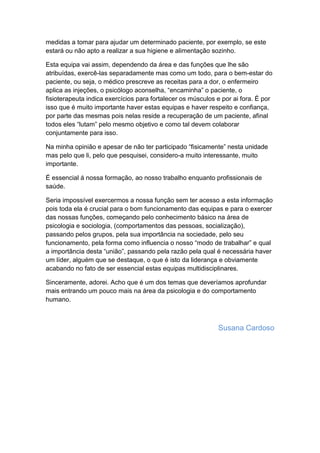 medidas a tomar para ajudar um determinado paciente, por exemplo, se este
estará ou não apto a realizar a sua higiene e alimentação sozinho.
Esta equipa vai assim, dependendo da área e das funções que lhe são
atribuídas, exercê-las separadamente mas como um todo, para o bem-estar do
paciente, ou seja, o médico prescreve as receitas para a dor, o enfermeiro
aplica as injeções, o psicólogo aconselha, “encaminha” o paciente, o
fisioterapeuta indica exercícios para fortalecer os músculos e por ai fora. É por
isso que é muito importante haver estas equipas e haver respeito e confiança,
por parte das mesmas pois nelas reside a recuperação de um paciente, afinal
todos eles “lutam” pelo mesmo objetivo e como tal devem colaborar
conjuntamente para isso.
Na minha opinião e apesar de não ter participado “fisicamente” nesta unidade
mas pelo que li, pelo que pesquisei, considero-a muito interessante, muito
importante.
É essencial á nossa formação, ao nosso trabalho enquanto profissionais de
saúde.
Seria impossível exercermos a nossa função sem ter acesso a esta informação
pois toda ela é crucial para o bom funcionamento das equipas e para o exercer
das nossas funções, começando pelo conhecimento básico na área de
psicologia e sociologia, (comportamentos das pessoas, socialização),
passando pelos grupos, pela sua importância na sociedade, pelo seu
funcionamento, pela forma como influencia o nosso “modo de trabalhar” e qual
a importância desta “união”, passando pela razão pela qual é necessária haver
um líder, alguém que se destaque, o que é isto da liderança e obviamente
acabando no fato de ser essencial estas equipas multidisciplinares.
Sinceramente, adorei. Acho que é um dos temas que deveríamos aprofundar
mais entrando um pouco mais na área da psicologia e do comportamento
humano.
Susana Cardoso
 