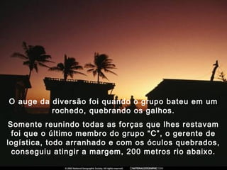 O auge da diversão foi quando o grupo bateu em um
rochedo, quebrando os galhos.
Somente reunindo todas as forças que lhes restavam
foi que o último membro do grupo “C”, o gerente de
logística, todo arranhado e com os óculos quebrados,
conseguiu atingir a margem, 200 metros rio abaixo.
 