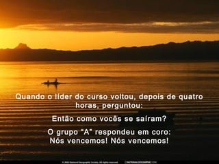 Quando o líder do curso voltou, depois de quatro
horas, perguntou:
Então como vocês se saíram?
O grupo “A” respondeu em coro:
Nós vencemos! Nós vencemos!
 