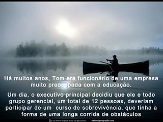 Há muitos anos, Tom era funcionário de uma empresa
muito preocupada com a educação.
Um dia, o executivo principal decidiu que ele e todo
grupo gerencial, um total de 12 pessoas, deveriam
participar de um curso de sobrevivência, que tinha a
forma de uma longa corrida de obstáculos
 