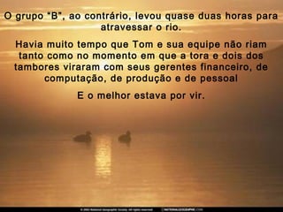 O grupo “B”, ao contrário, levou quase duas horas para
atravessar o rio.
Havia muito tempo que Tom e sua equipe não riam
tanto como no momento em que a tora e dois dos
tambores viraram com seus gerentes financeiro, de
computação, de produção e de pessoal
E o melhor estava por vir.
 