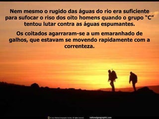 Nem mesmo o rugido das águas do rio era suficiente
para sufocar o riso dos oito homens quando o grupo “C”
       tentou lutar contra as águas espumantes.
    Os coitados agarraram-se a um emaranhado de
 galhos, que estavam se movendo rapidamente com a
                     correnteza.
 