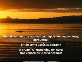 Quando o líder do curso voltou, depois de quatro horas,
                      perguntou:
             Então como vocês se saíram?
           O grupo “A” respondeu em coro:
            Nós vencemos! Nós vencemos!
 