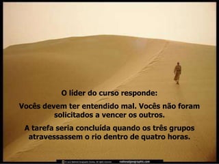 O líder do curso responde:
Vocês devem ter entendido mal. Vocês não foram
         solicitados a vencer os outros.
 A tarefa seria concluída quando os três grupos
  atravessassem o rio dentro de quatro horas.
 