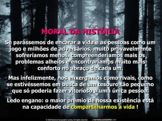MORAL DA HISTÓRIA
Se parássemos de encarar a vida e as pessoas como um
 jogo e milhões de adversários, muito provavelmente
    sofreríamos menos, compreenderíamos mais os
    problemas alheios e encontraríamos muito mais
            conforto no abraço de cada um.
Mas infelizmente, nos enxergamos como rivais, como
se estivéssemos em busca de um tesouro tão pequeno
  que só poderia fazer vitorioso a uma única pessoa.
Ledo engano: o maior prêmio de nossa existência está
     na capacidade de compartilharmos a vida !
 