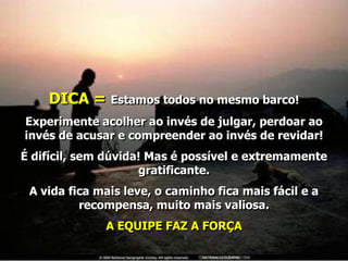 DICA = Estamos todos no mesmo barco!
Experimente acolher ao invés de julgar, perdoar ao
invés de acusar e compreender ao invés de revidar!
É difícil, sem dúvida! Mas é possível e extremamente
                     gratificante.
 A vida fica mais leve, o caminho fica mais fácil e a
          recompensa, muito mais valiosa.
              A EQUIPE FAZ A FORÇA
 