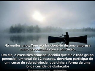 Há muitos anos, Tom era funcionário de uma empresa
          muito preocupada com a educação.
Um dia, o executivo principal decidiu que ele e todo grupo
gerencial, um total de 12 pessoas, deveriam participar de
 um curso de sobrevivência, que tinha a forma de uma
               longa corrida de obstáculos
 