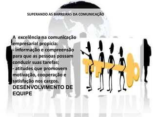 SUPERANDO AS BARREIRAS DA COMUNICAÇÃO




A excelência na comunicação
empresarial propicia:
- informação e compreensão
para que as pessoas possam
conduzir suas tarefas;
- atitudes que promovem
motivação, cooperação e
satisfação nos cargos.
DESENVOLVIMENTO DE
EQUIPE
 