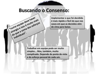 Implementar o que foi decidido
                      é mais rápido e fácil do que nos
                      casos em que as decisões vêm
                      de cima para baixo.




Trabalhar em equipe pode ser muito
simples... Mas, também, muito
complicado. Depende do ponto de vista
e do esforço pessoal de cada um.
 