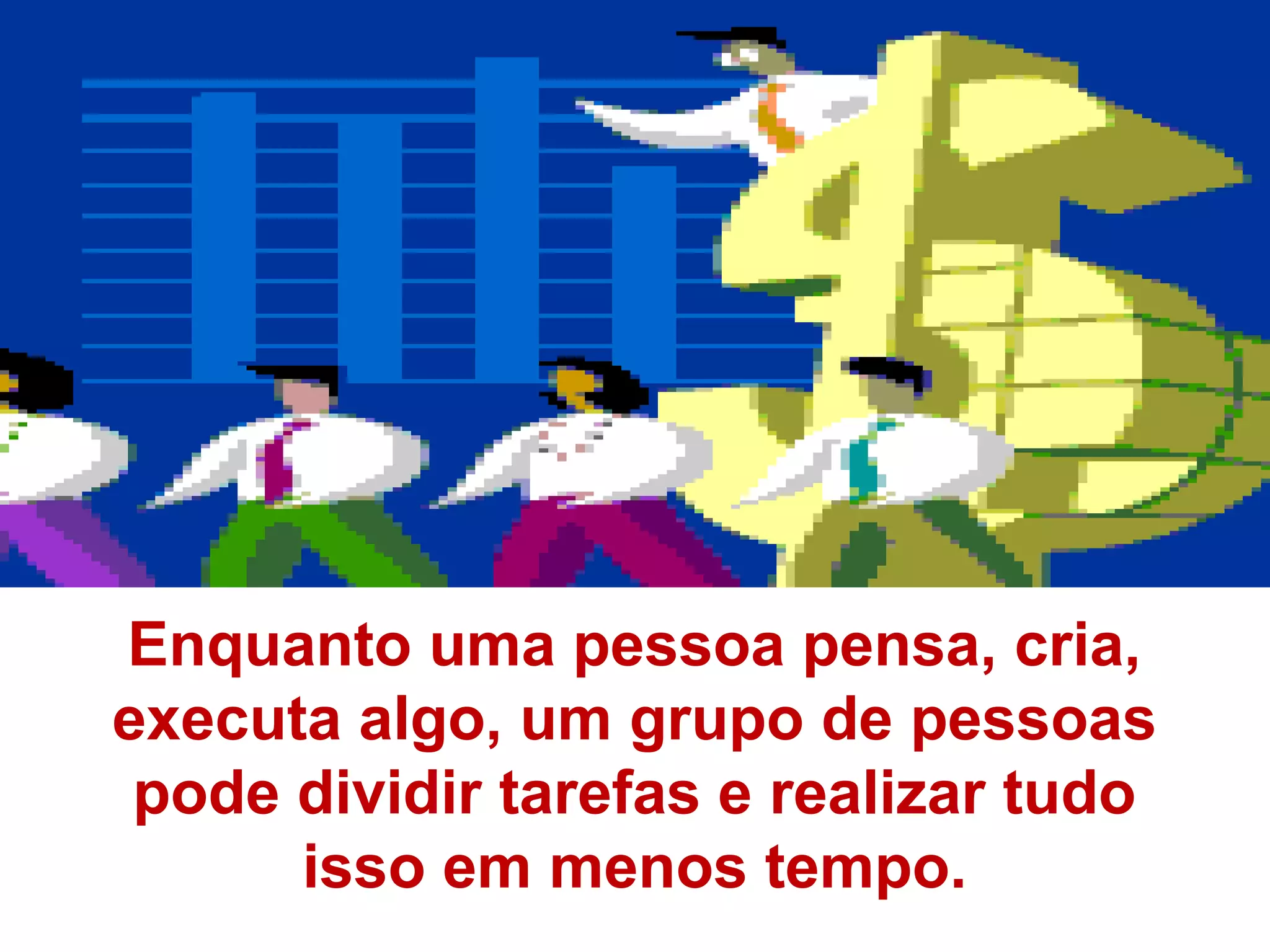 Enquanto uma pessoa pensa, cria,
executa algo, um grupo de pessoas
 pode dividir tarefas e realizar tudo
      isso em menos tempo.
 