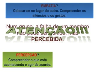 EMPATIA?
     Colocar-se no lugar do outro. Compreender os
                 silêncios e os gestos.

 Num grupo, a falha de um membro
    não pode ser punida, mas
          PERCEBIDA.

       PERCEPÇÃO?
  Compreender o que está
acontecendo e agir de acordo.
 