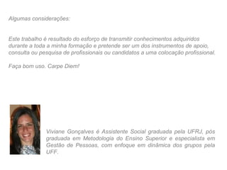Algumas considerações:


Este trabalho é resultado do esforço de transmitir conhecimentos adquiridos
durante a toda a minha formação e pretende ser um dos instrumentos de apoio,
consulta ou pesquisa de profissionais ou candidatos a uma colocação profissional.

Faça bom uso. Carpe Diem!




              Viviane Gonçalves é Assistente Social graduada pela UFRJ, pós
              graduada em Metodologia do Ensino Superior e especialista em
              Gestão de Pessoas, com enfoque em dinâmica dos grupos pela
              UFF.
 