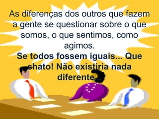 As diferenças dos outros que fazem
 a gente se questionar sobre o que
   somos, o que sentimos, como
              agimos.
  Se todos fossem iguais... Que
     chato! Não existiria nada
            diferente...
 
