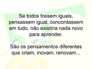 Se todos fossem iguais,
pensassem igual, concordassem
em tudo, não existiria nada novo
        para aprender.

São os pensamentos diferentes
que criam, inovam, renovam...
 