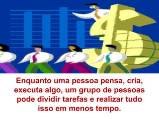 Enquanto uma pessoa pensa, cria,
executa algo, um grupo de pessoas
 pode dividir tarefas e realizar tudo
      isso em menos tempo.
 