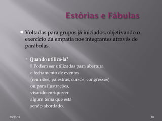    Voltadas para grupos já iniciados, objetivando o
           exercício da empatia nos integrantes através de
           parábolas.

            Quando utilizá-la?
              Podem ser utilizadas para abertura
             e fechamento de eventos
             (reuniões, palestras, cursos, congressos)
             ou para ilustrações,
             visando enriquecer
             algum tema que está
             sendo abordado.

05/11/12                                                      10
 