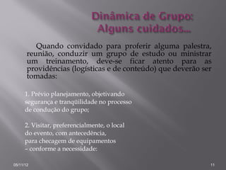 Quando convidado para proferir alguma palestra,
       reunião, conduzir um grupo de estudo ou ministrar
       um treinamento, deve-se ficar atento para as
       providências (logísticas e de conteúdo) que deverão ser
       tomadas:

      1. Prévio planejamento, objetivando
      segurança e tranqüilidade no processo
      de condução do grupo;

      2. Visitar, preferencialmente, o local
      do evento, com antecedência,
      para checagem de equipamentos
      – conforme a necessidade:

05/11/12                                                     11
 