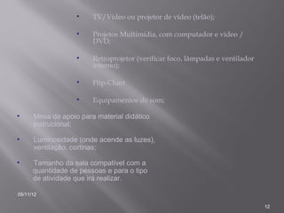 •    TV/Vídeo ou projetor de vídeo (telão);

                   •    Projetos Multimídia, com computador e vídeo /
                        DVD;

                   •    Retroprojetor (verificar foco, lâmpadas e ventilador
                        interno);

                   •    Flip-Chart

                   •    Equipamentos de som;

•     Mesa de apoio para material didático
      instrucional;

•     Luminosidade (onde acende as luzes),
      ventilação, cortinas;

•     Tamanho da sala compatível com a
      quantidade de pessoas e para o tipo
      de atividade que irá realizar.

05/11/12

                                                                               12
 