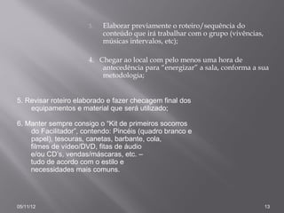 3.   Elaborar previamente o roteiro/sequência do
                           conteúdo que irá trabalhar com o grupo (vivências,
                           músicas intervalos, etc);

                      4. Chegar ao local com pelo menos uma hora de
                          antecedência para “energizar” a sala, conforma a sua
                          metodologia;


5. Revisar roteiro elaborado e fazer checagem final dos
    equipamentos e material que será utilizado;

6. Manter sempre consigo o “Kit de primeiros socorros
    do Facilitador”, contendo: Pincéis (quadro branco e
    papel), tesouras, canetas, barbante, cola,
    filmes de vídeo/DVD, fitas de áudio
    e/ou CD’s, vendas/máscaras, etc. –
    tudo de acordo com o estilo e
    necessidades mais comuns.




05/11/12                                                                        13
 