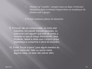 7.   Manter na “cartola”, sempre uma ou duas vivências/
                          dinâmicas para eventuais imprevistos ou mudanças de
                          planos com o grupo.

                     8. Evitar confiança plena na memória;


     9. Procurar não se comprometer, no início dos
           trabalhos, em passar crenças pessoais, ou
           polemizar com alguém que está ali contra a
           vontade ou que já chega discordando. Seja
           prudente, relaxe e deixe que o próprio grupo
           estabeleça e componha o clima do encontro;

     10. Evitar “forçar a barra” para algum membro do
          grupo particular, falar ou opinar sobre
         alguma coisa, se esse não estiver afim;




05/11/12                                                                        14
 