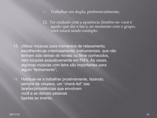 11.   Trabalhar em dupla, preferencialmente;

                   12. Ter cuidado com a aparência (lembre-se: você é
                       aquilo que diz e faz e, no momento com o grupo,
                       você estará sendo exemplo.


   13. Utilizar músicas para momentos de relaxamento,
       escolhendo-as criteriosamente: instrumentais, que não
       tenham sido temas de novela ou filme conhecidos,
       nem tocadas exaustivamente em FM’s. Às vezes,
       algumas músicas com letra são importantes para
       algum “fechamento”;

   14. Habituar-se a trabalhar proativamente, fazendo,
       sempre de véspera, um “check-list” das
       tarefas/providências que envolvem
       você e as demais pessoas
       ligadas ao evento.



05/11/12                                                                 15
 