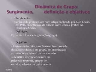   Surgimento:
         Surgiu pela primeira vez num artigo publicado por Kurt Lewin,
          em 1944, onde tratava da relação entre teoria e prática em
          Psicologia Social.
         Definição:
       Dynamis = força, energia, ação (grego).

          Objetivos:
       - Ensinar ou facilitar o conhecimento através da
       discussão e decisão em grupo, em substituição
       ao método tradicional de transmissão
       sistemática de conhecimentos em
       palestras, reuniões, grupos de
       estudos, seleções ou treinamentos.
05/11/12                                                                 2
 