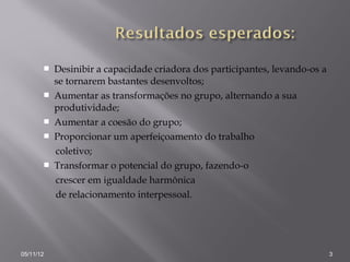    Desinibir a capacidade criadora dos participantes, levando-os a
           se tornarem bastantes desenvoltos;
          Aumentar as transformações no grupo, alternando a sua
           produtividade;
          Aumentar a coesão do grupo;
          Proporcionar um aperfeiçoamento do trabalho
           coletivo;
          Transformar o potencial do grupo, fazendo-o
           crescer em igualdade harmônica
           de relacionamento interpessoal.




05/11/12                                                                     3
 