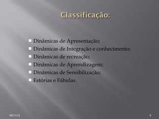  Dinâmicas de Apresentação;
            Dinâmicas de Integração e conhecimento;
            Dinâmicas de recreação;
            Dinâmicas de Aprendizagem;
            Dinâmicas de Sensibilização;
            Estórias e Fábulas.




05/11/12                                               4
 