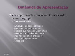    Visa a apresentação e conhecimento imediato das
           pessoas do grupo.
            Quando utilizá-la?

             Em grupos de pessoas que se
             conhecem superficialmente,
             pessoas que nunca se viram antes,
             pessoas que convivem bastante
             mas não trabalham em grupo,
             realizando alguma tarefa
             específica.




05/11/12                                                     5
 