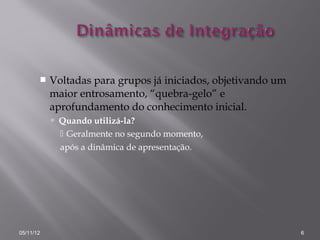    Voltadas para grupos já iniciados, objetivando um
           maior entrosamento, “quebra-gelo” e
           aprofundamento do conhecimento inicial.
            Quando utilizá-la?
              Geralmente no segundo momento,
             após a dinâmica de apresentação.




05/11/12                                                       6
 
