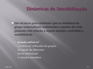    São técnicas para estimular que os membros do
           grupo externalizem sentimentos e pontos de vista
           pessoais com relação a algum assunto, exercitam a
           sensibilidade.

            Quando utilizá-la?
              Podem ser utilizadas em grupos
             de estudo de diferentes
             níveis intelectuais
             e variados tamanhos.


05/11/12                                                       9
 