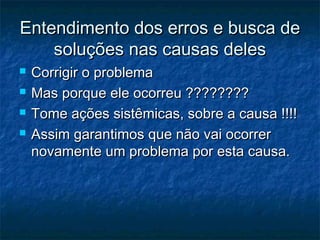 Entendimento dos erros e busca de
    soluções nas causas deles
   Corrigir o problema
   Mas porque ele ocorreu ????????
   Tome ações sistêmicas, sobre a causa !!!!
   Assim garantimos que não vai ocorrer
    novamente um problema por esta causa.
 