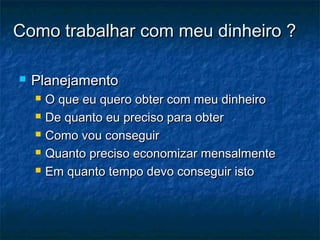 Como trabalhar com meu dinheiro ?

   Planejamento
       O que eu quero obter com meu dinheiro
       De quanto eu preciso para obter
       Como vou conseguir
       Quanto preciso economizar mensalmente
       Em quanto tempo devo conseguir isto
 