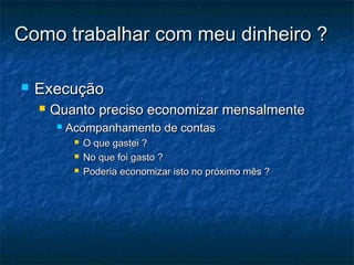 Como trabalhar com meu dinheiro ?

   Execução
       Quanto preciso economizar mensalmente
           Acompanhamento de contas
                O que gastei ?
                No que foi gasto ?
                Poderia economizar isto no próximo mês ?
 