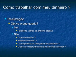 Como trabalhar com meu dinheiro ?

   Realização
       Obtive o que queria?
            Sim
                 Parabéns, vamos ao próximo objetivo
            Não
                 O que aconteceu ?
                 Porque aconteceu ?
                 O que poderia ter feito para não acontecer ?
                 O que vou fazer para que isto não volte a ocorrer ?
 