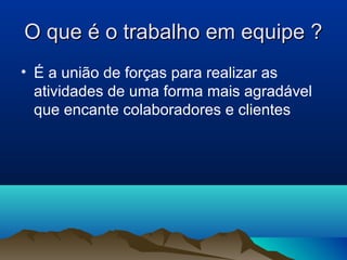 O que é o trabalho em equipe ?
• É a união de forças para realizar as
  atividades de uma forma mais agradável
  que encante colaboradores e clientes
 