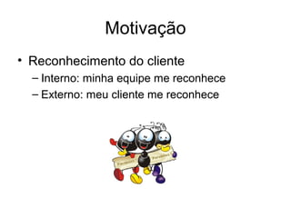 Motivação
• Reconhecimento do cliente
  – Interno: minha equipe me reconhece
  – Externo: meu cliente me reconhece
 