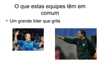 O que estas equipes têm em
              comum
• Um grande líder que grita
 