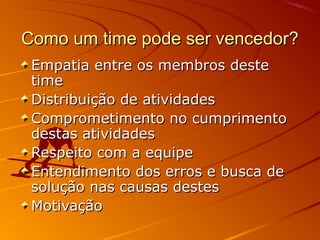 Como um time pode ser vencedor?
 Empatia entre os membros deste
 time
 Distribuição de atividades
 Comprometimento no cumprimento
 destas atividades
 Respeito com a equipe
 Entendimento dos erros e busca de
 solução nas causas destes
 Motivação
 