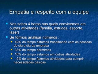 Empatia e respeito com a equipe
   Nos sobra 4 horas nas quais convivemos em
    outras atividades (família, estudos, esporte,
    lazer)
   Se formos analisar números :
        42% do tempo estamos trabalhando com as pessoas
        do dia a dia da empresa
        33% do tempo dormimos
        16% do tempo estamos em outras atividades
         9% do tempo fazemos atividades para cumprir
        necessidades básicas
 