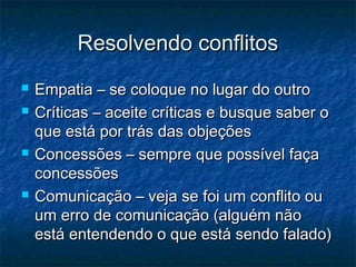 Resolvendo conflitos
   Empatia – se coloque no lugar do outro
   Críticas – aceite críticas e busque saber o
    que está por trás das objeções
   Concessões – sempre que possível faça
    concessões
   Comunicação – veja se foi um conflito ou
    um erro de comunicação (alguém não
    está entendendo o que está sendo falado)
 